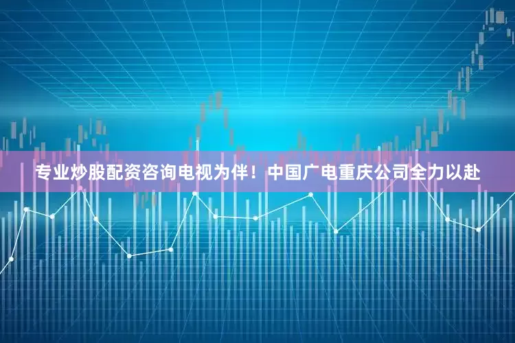 专业炒股配资咨询电视为伴！中国广电重庆公司全力以赴