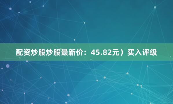 配资炒股炒股最新价：45.82元）买入评级