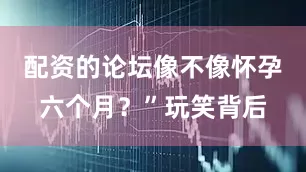 配资的论坛像不像怀孕六个月？”玩笑背后