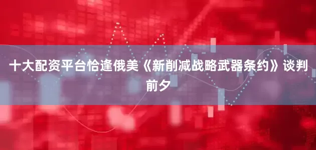 十大配资平台恰逢俄美《新削减战略武器条约》谈判前夕